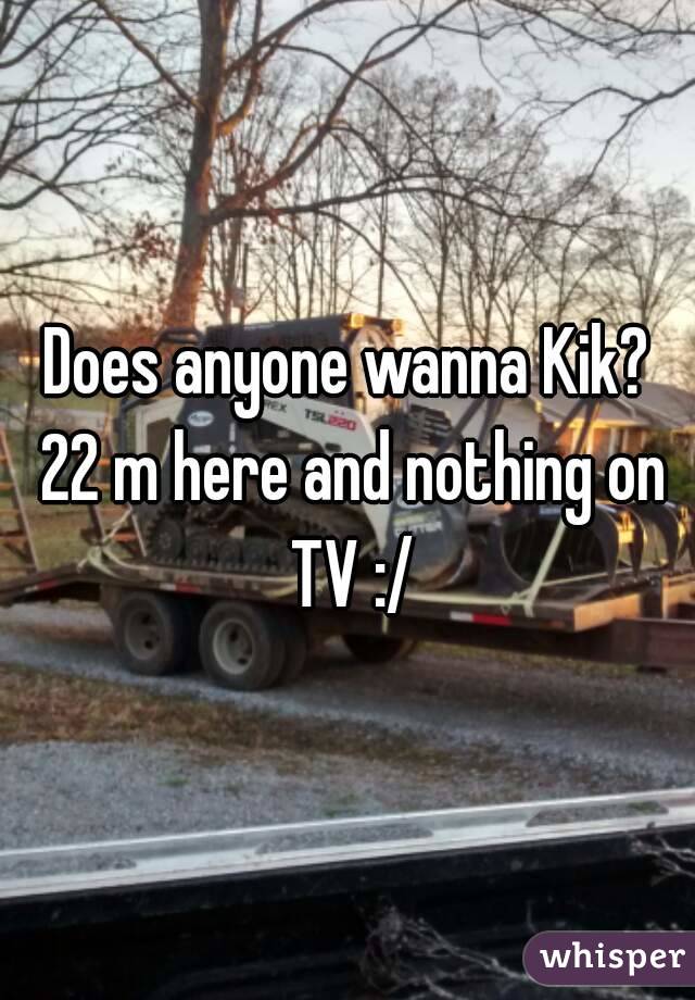 Does anyone wanna Kik? 22 m here and nothing on TV :/