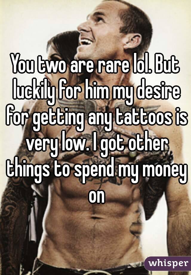 You two are rare lol. But luckily for him my desire for getting any tattoos is very low. I got other things to spend my money on