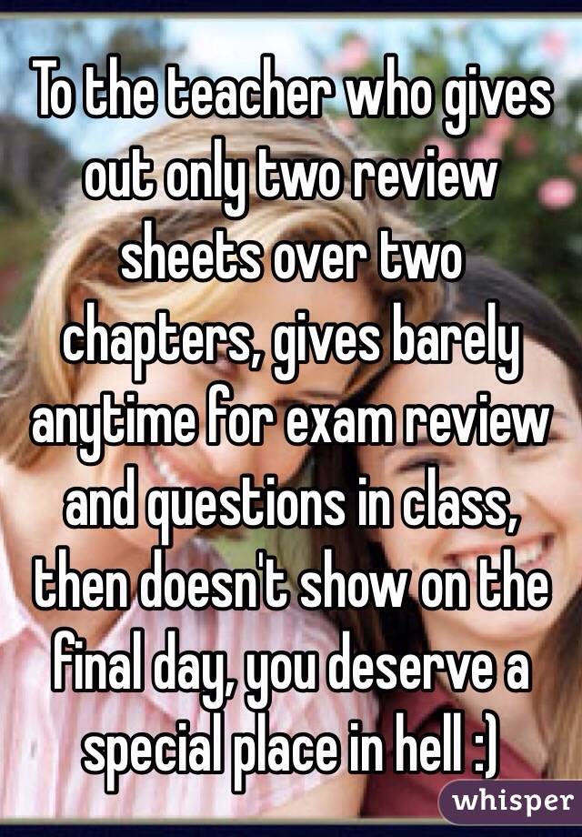 To the teacher who gives out only two review sheets over two chapters, gives barely anytime for exam review and questions in class, then doesn't show on the final day, you deserve a special place in hell :)