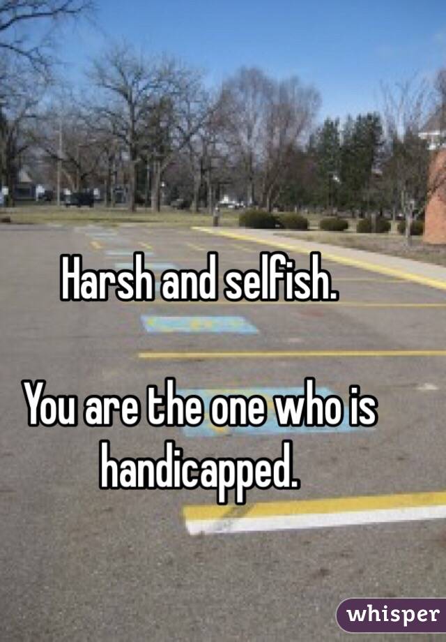Harsh and selfish. 

You are the one who is handicapped. 
