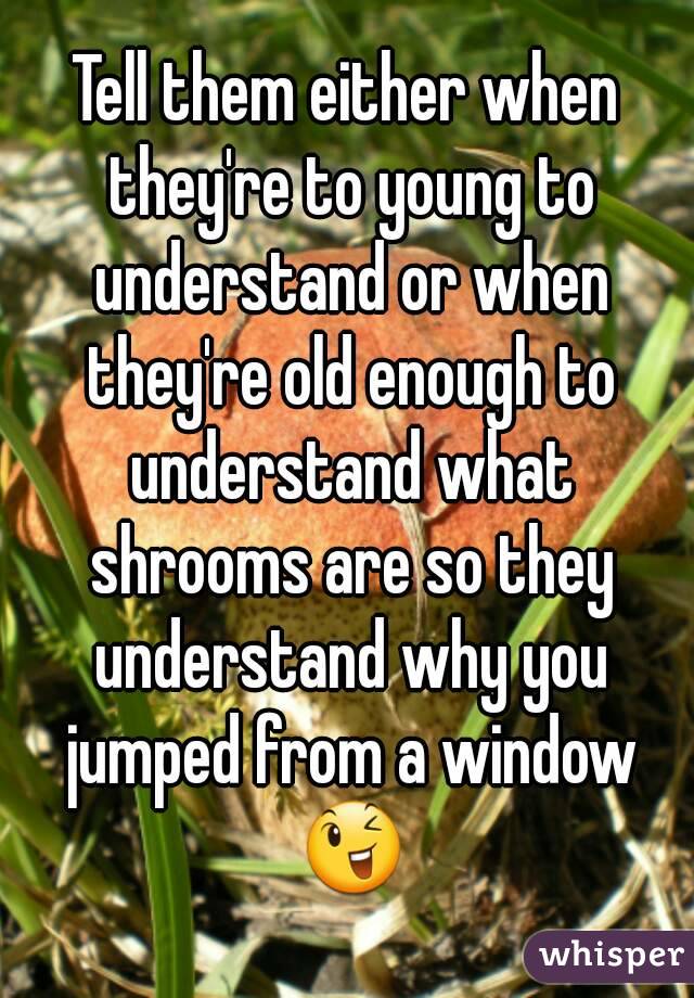 Tell them either when they're to young to understand or when they're old enough to understand what shrooms are so they understand why you jumped from a window 😉