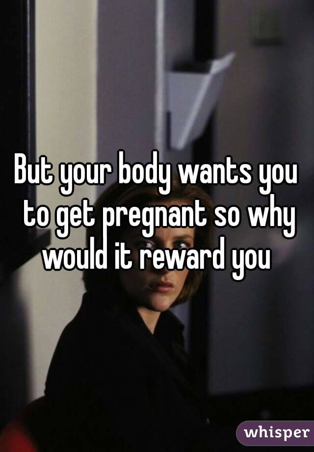 But your body wants you to get pregnant so why would it reward you 