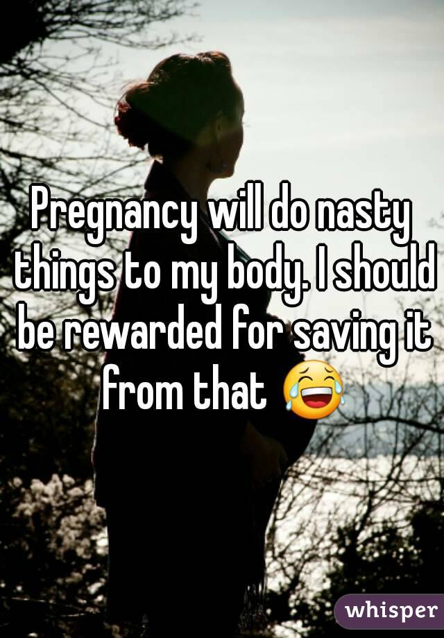 Pregnancy will do nasty things to my body. I should be rewarded for saving it from that 😂