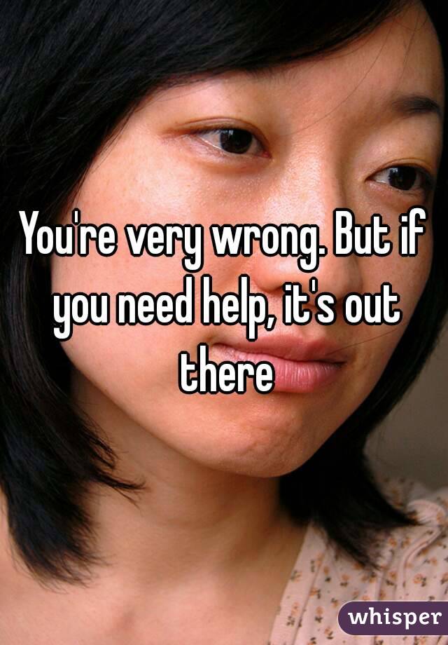 You're very wrong. But if you need help, it's out there
