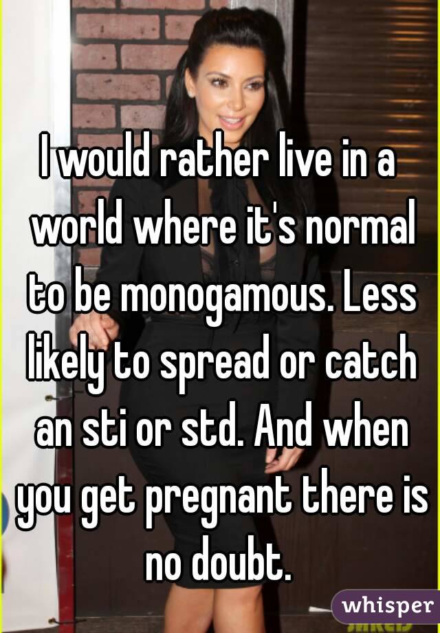 I would rather live in a world where it's normal to be monogamous. Less likely to spread or catch an sti or std. And when you get pregnant there is no doubt. 