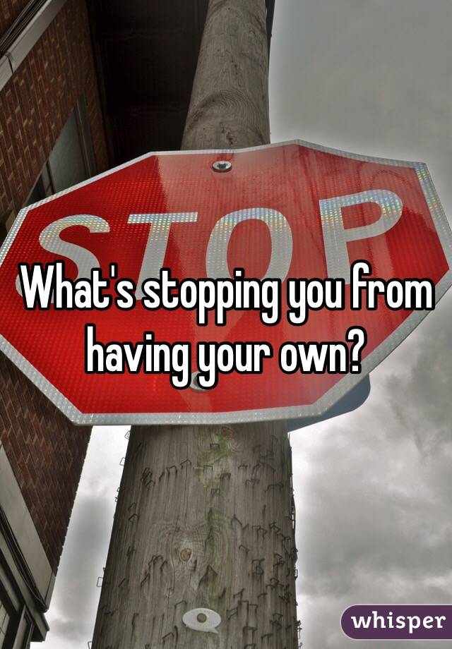 What's stopping you from having your own?
