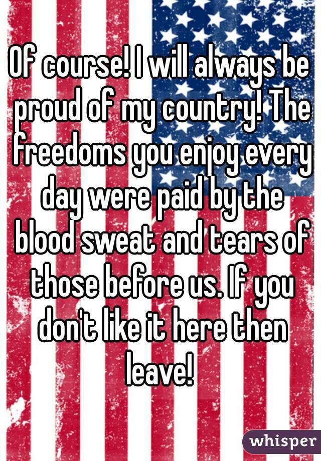 Of course! I will always be proud of my country! The freedoms you enjoy every day were paid by the blood sweat and tears of those before us. If you don't like it here then leave! 