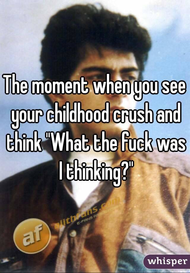The moment when you see your childhood crush and think "What the fuck was I thinking?"