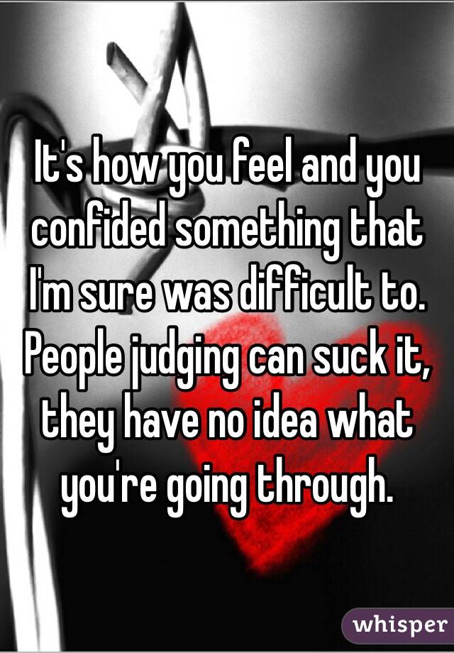 It's how you feel and you confided something that I'm sure was difficult to. People judging can suck it, they have no idea what you're going through. 