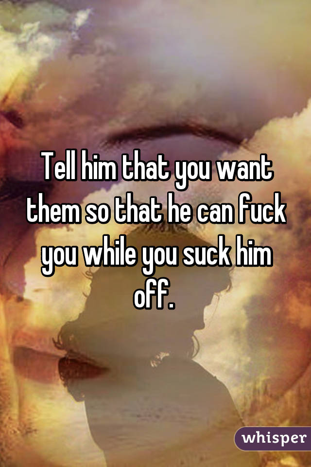 Tell him that you want them so that he can fuck you while you suck him off. 