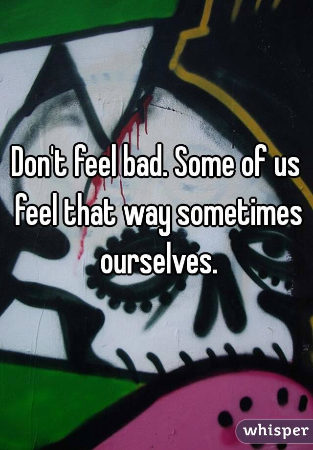 Don't feel bad. Some of us feel that way sometimes ourselves.