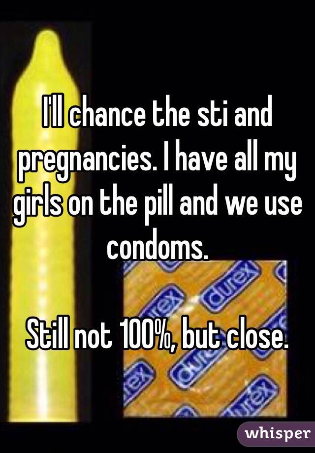 I'll chance the sti and pregnancies. I have all my girls on the pill and we use condoms. 

Still not 100%, but close. 