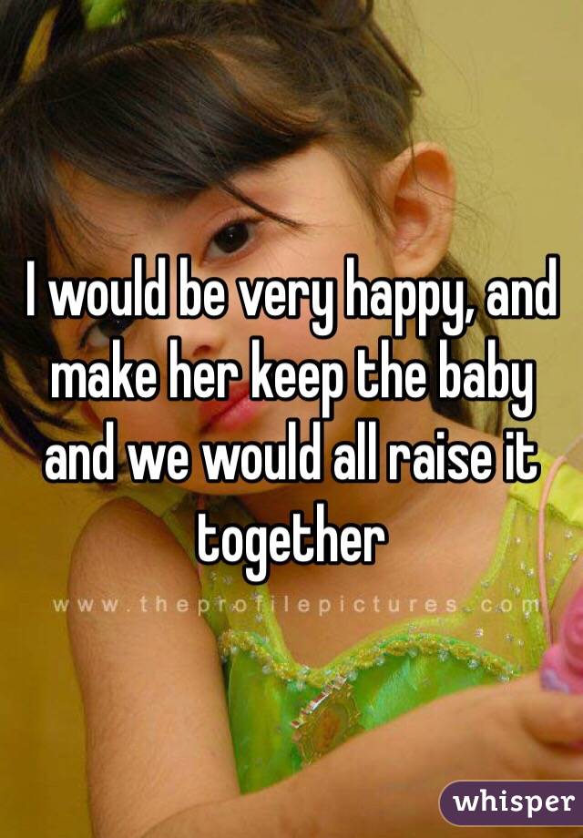 I would be very happy, and make her keep the baby and we would all raise it together 