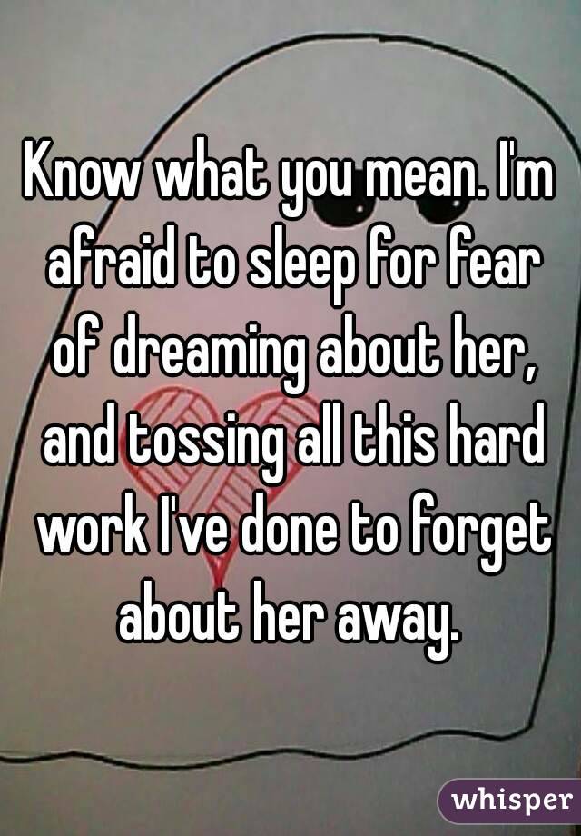 Know what you mean. I'm afraid to sleep for fear of dreaming about her, and tossing all this hard work I've done to forget about her away. 