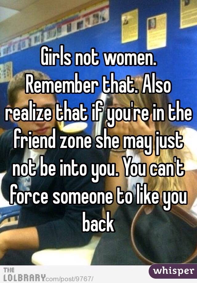 Girls not women. Remember that. Also realize that if you're in the friend zone she may just not be into you. You can't force someone to like you back