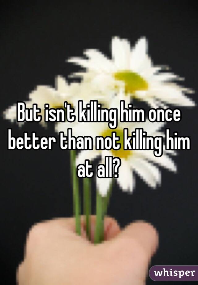 But isn't killing him once better than not killing him at all?