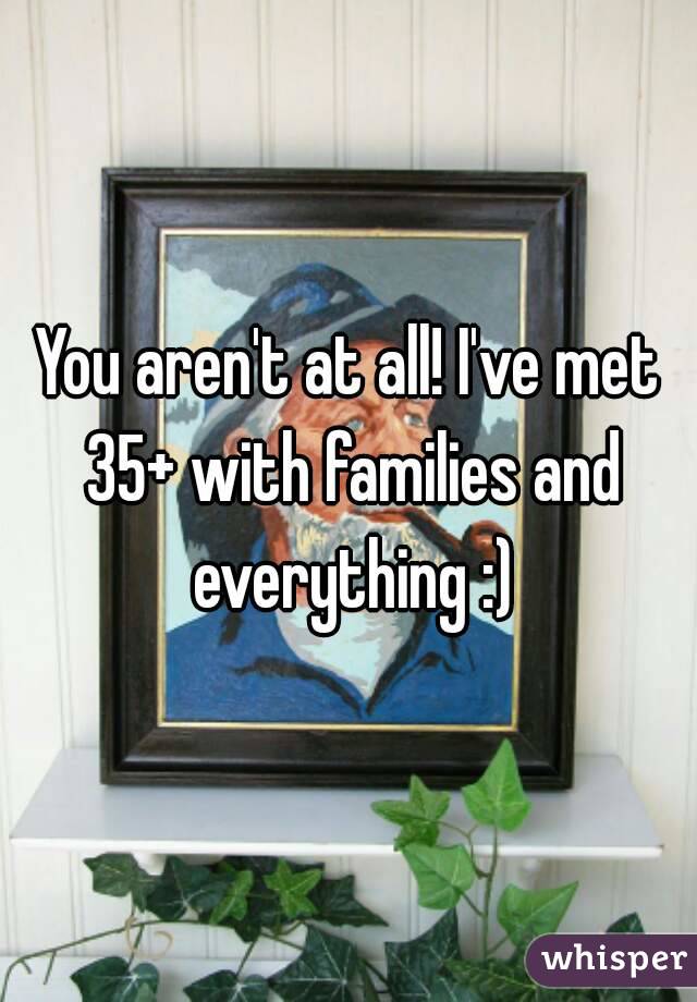 You aren't at all! I've met 35+ with families and everything :)