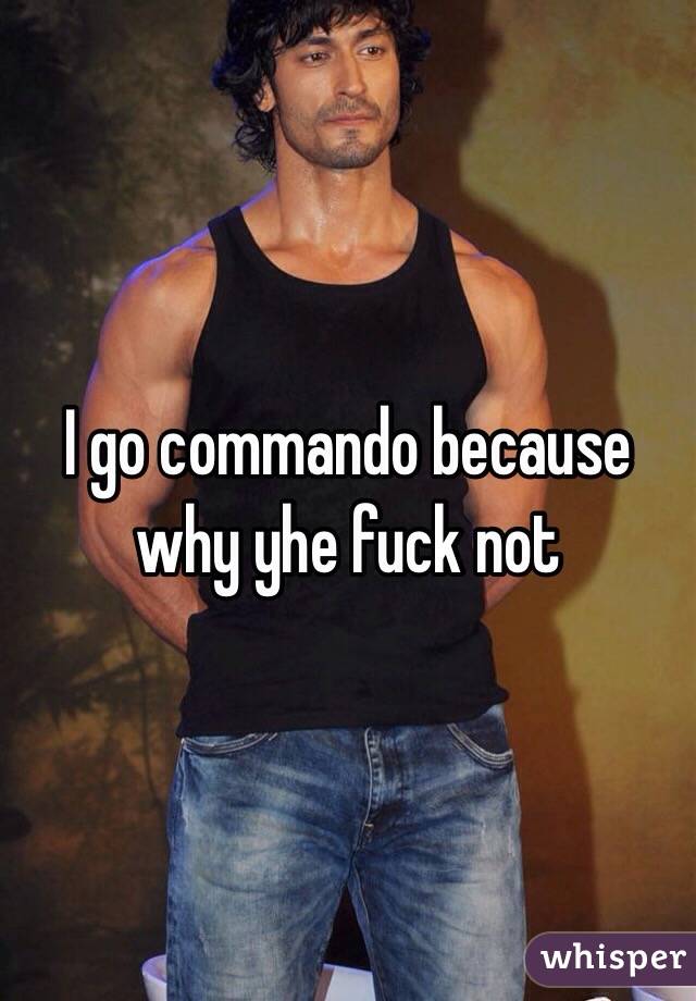 I go commando because why yhe fuck not
