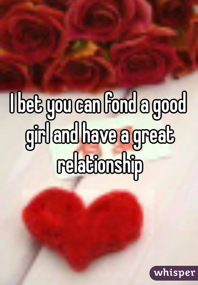 I bet you can fond a good girl and have a great relationship