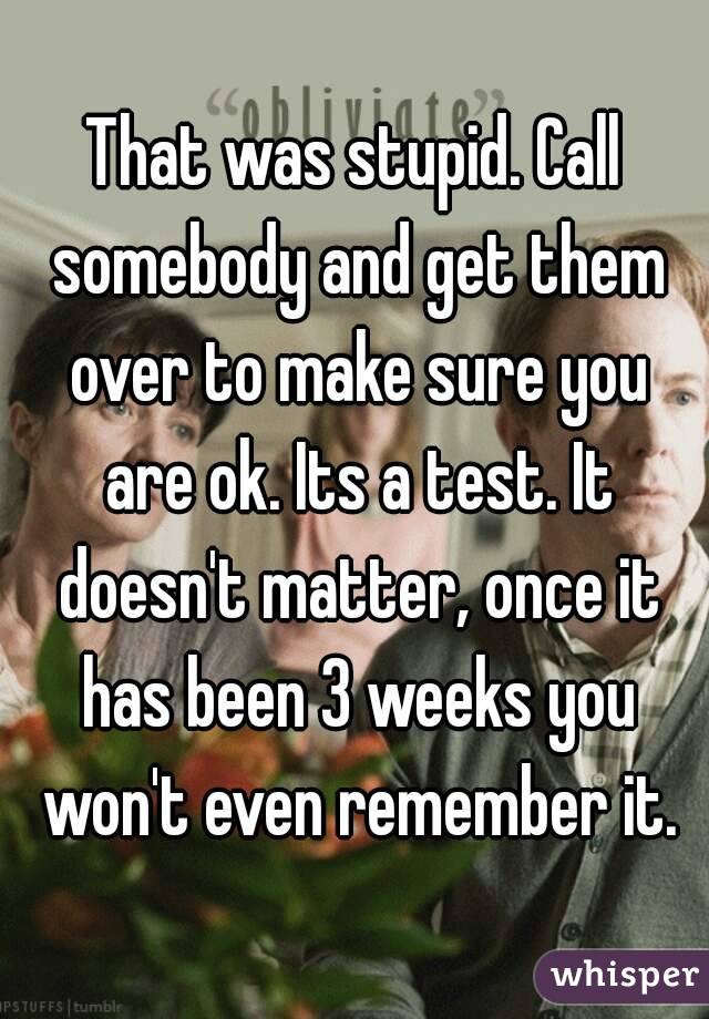 That was stupid. Call somebody and get them over to make sure you are ok. Its a test. It doesn't matter, once it has been 3 weeks you won't even remember it.