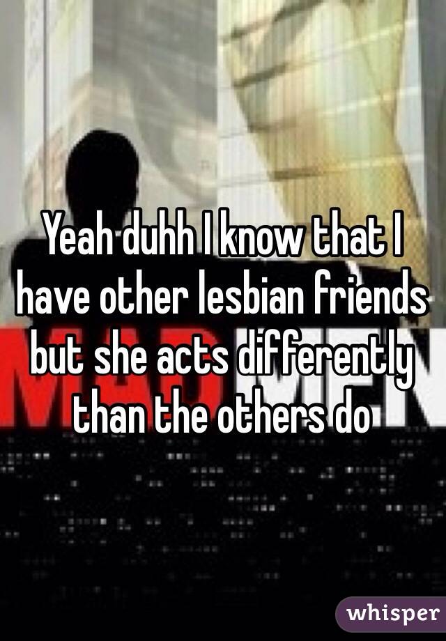 Yeah duhh I know that I have other lesbian friends but she acts differently than the others do