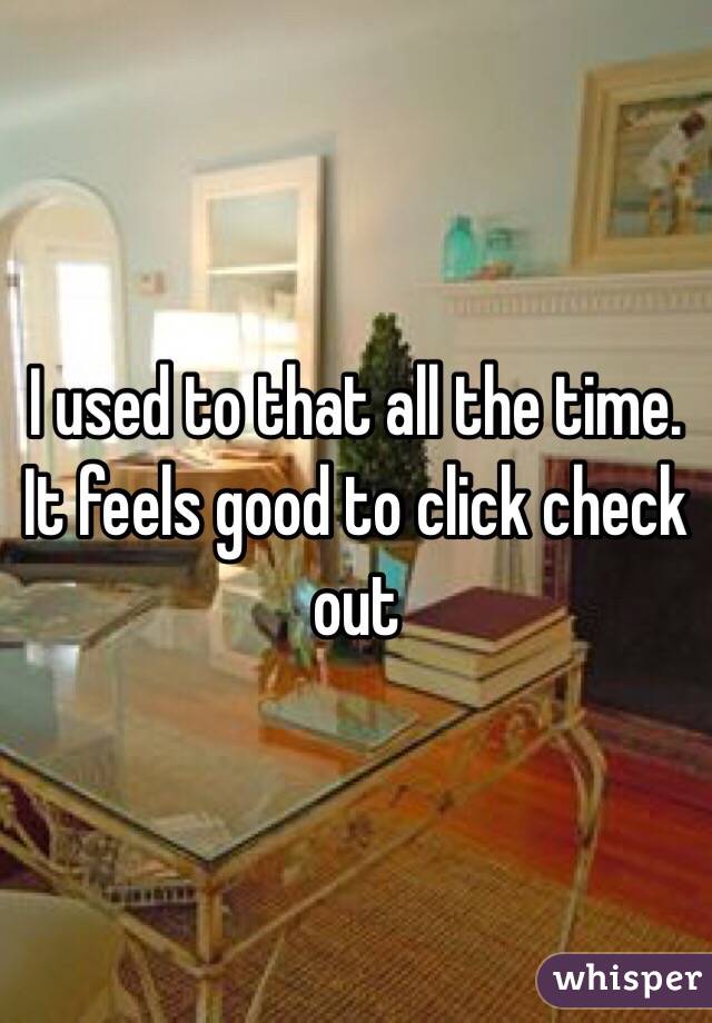 I used to that all the time. It feels good to click check out