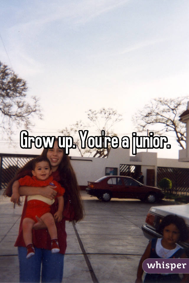 Grow up. You're a junior.