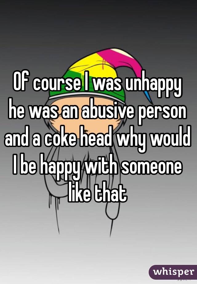 Of course I was unhappy he was an abusive person and a coke head why would I be happy with someone like that