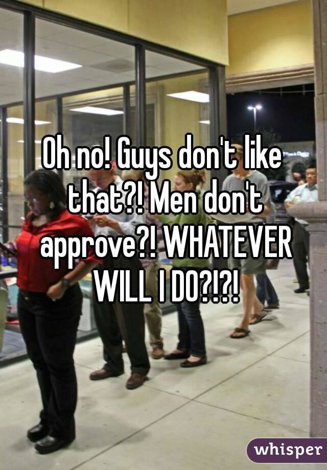 Oh no! Guys don't like that?! Men don't approve?! WHATEVER WILL I DO?!?!