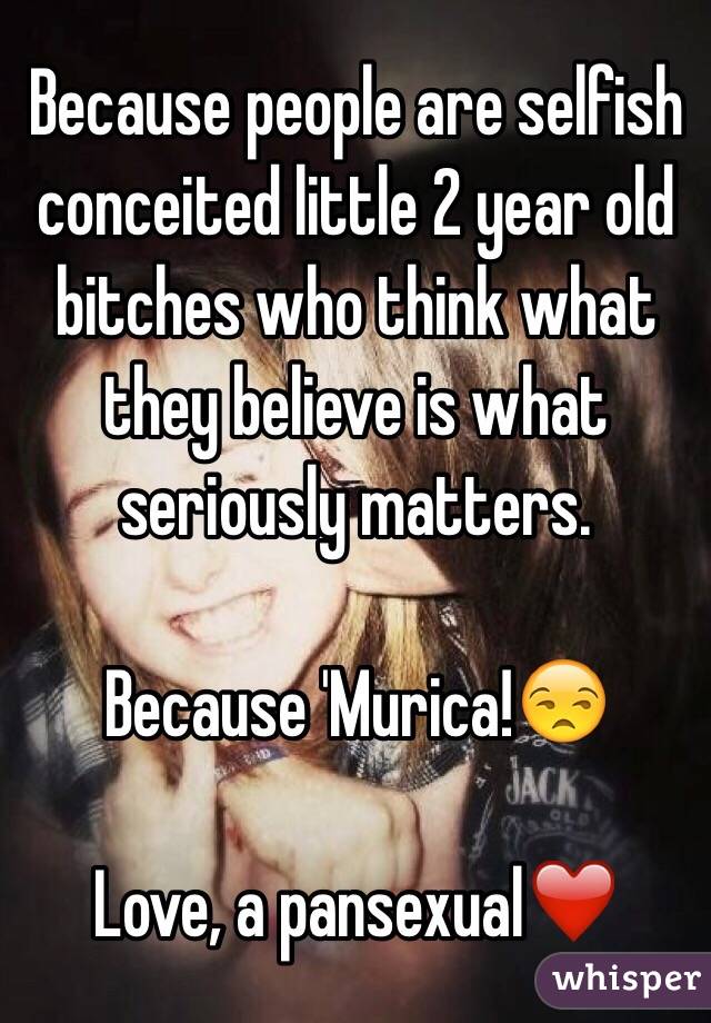 Because people are selfish conceited little 2 year old bitches who think what they believe is what seriously matters.

Because 'Murica!😒 

Love, a pansexual❤️