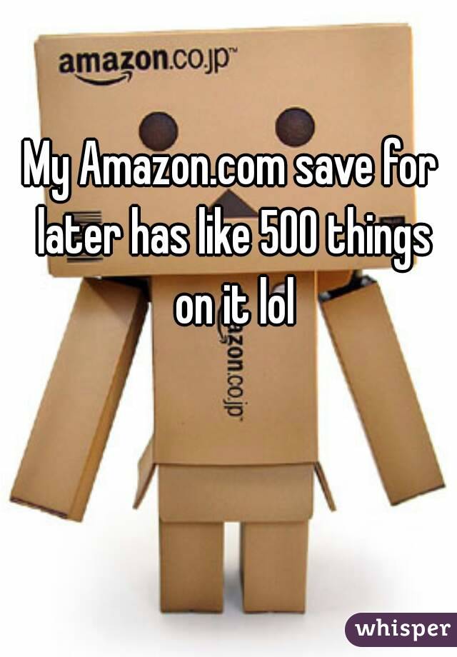 My Amazon.com save for later has like 500 things on it lol