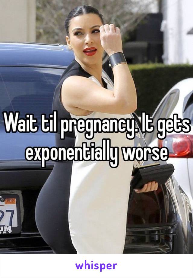 Wait til pregnancy. It gets exponentially worse