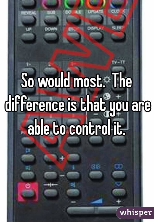 So would most.  The difference is that you are able to control it. 