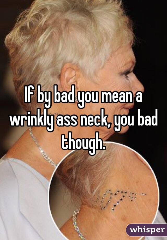 If by bad you mean a wrinkly ass neck, you bad though. 