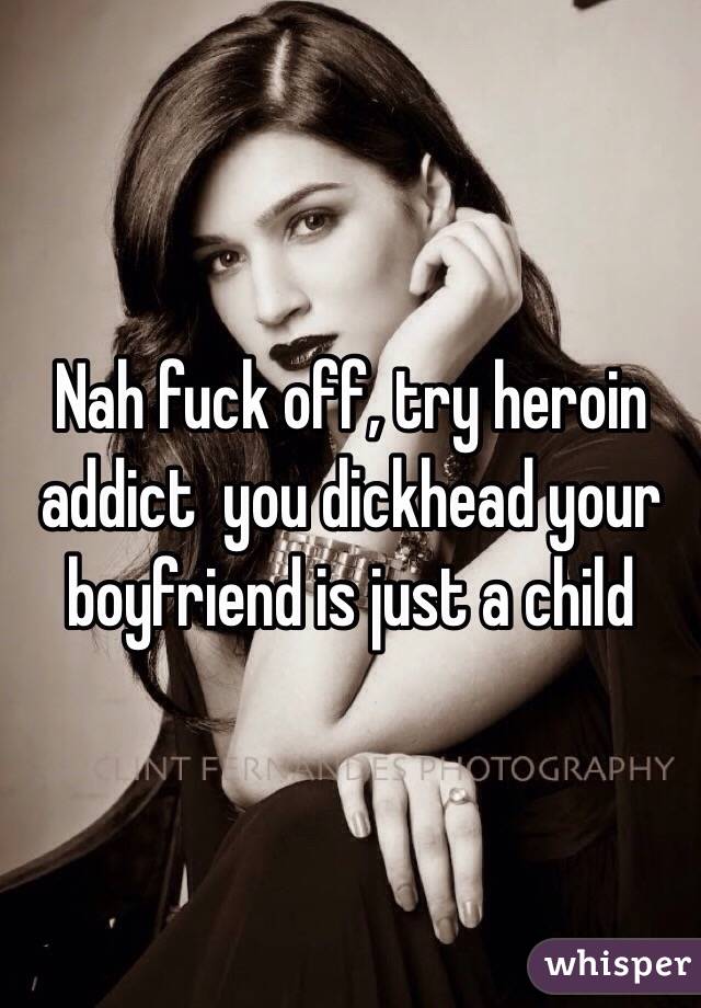Nah fuck off, try heroin addict  you dickhead your boyfriend is just a child 