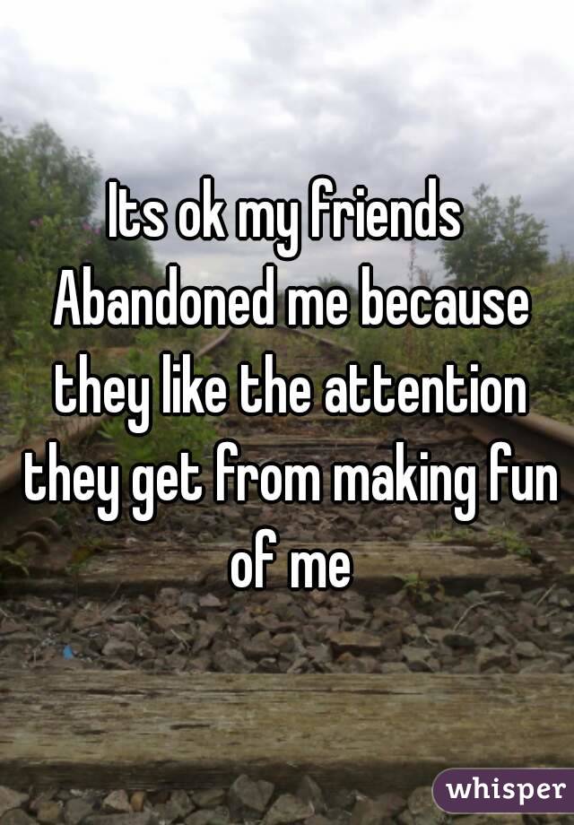 Its ok my friends Abandoned me because they like the attention they get from making fun of me
