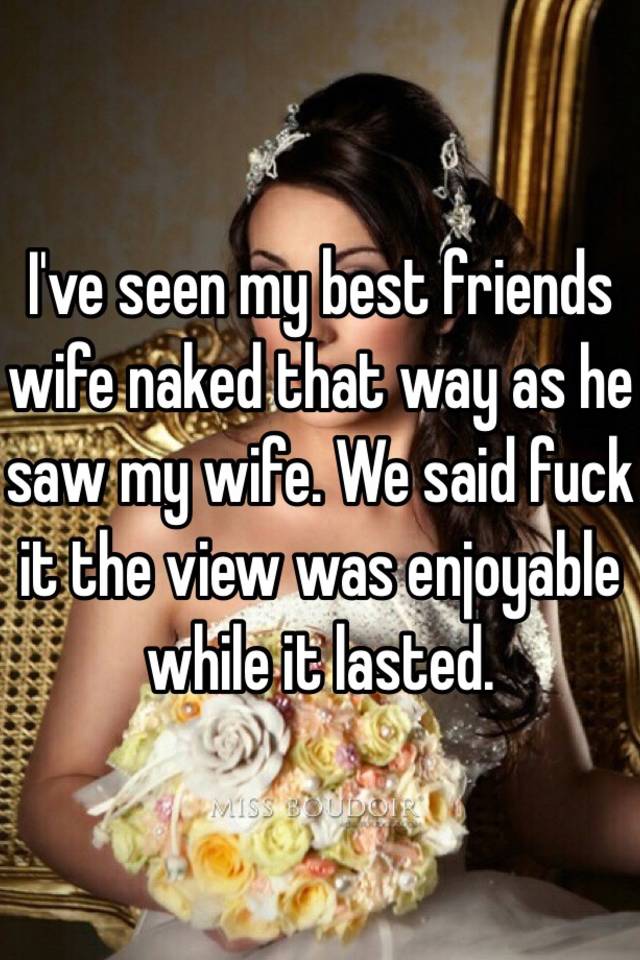 Ive seen my best friends wife naked that way as he saw my wife