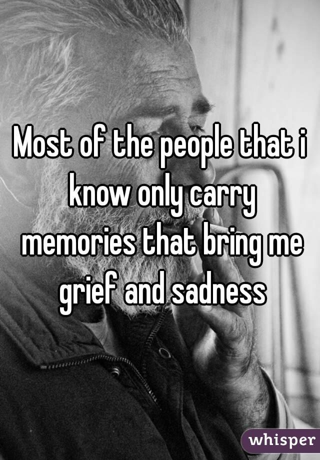 Most of the people that i know only carry memories that bring me grief and sadness