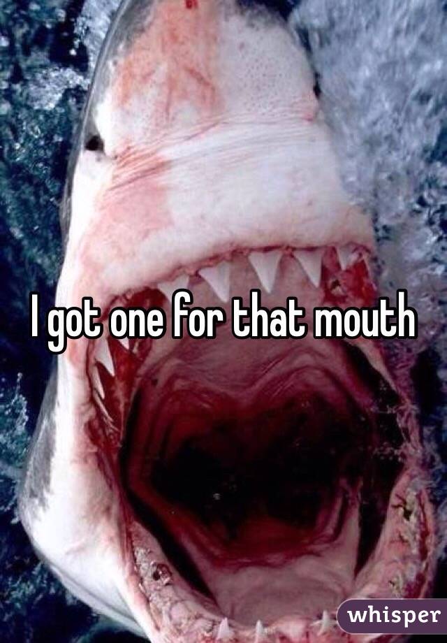 I got one for that mouth 