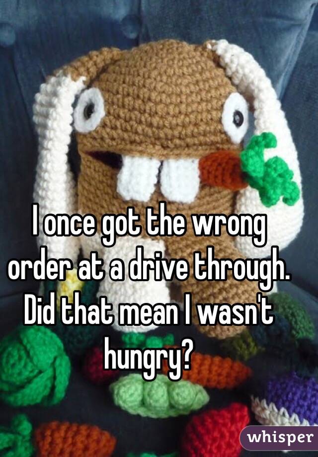 I once got the wrong order at a drive through. Did that mean I wasn't hungry?