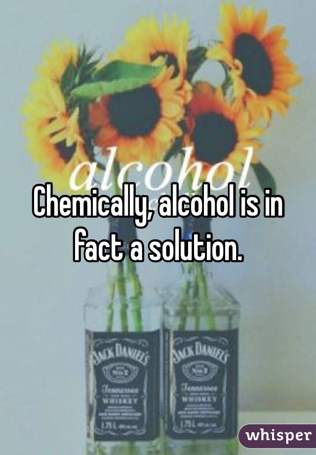 Chemically, alcohol is in fact a solution. 