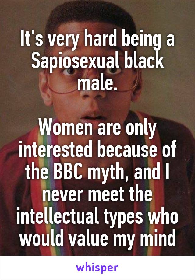 It's very hard being a
Sapiosexual black male.

Women are only interested because of the BBC myth, and I never meet the intellectual types who would value my mind
