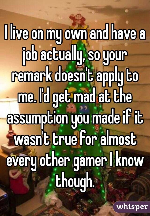 I live on my own and have a job actually, so your remark doesn't apply to me. I'd get mad at the assumption you made if it wasn't true for almost every other gamer I know though.