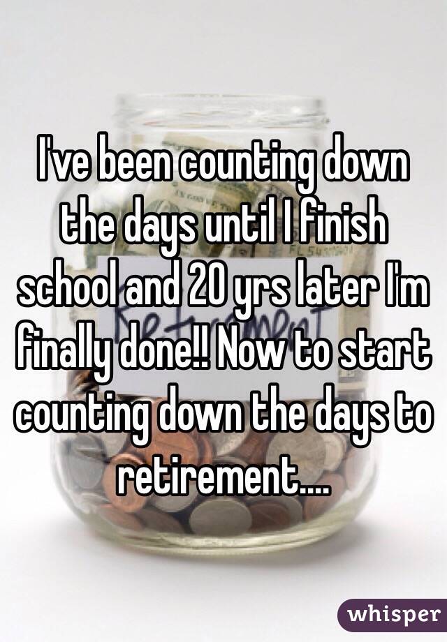 I've been counting down the days until I finish school and 20 yrs later I'm finally done!! Now to start counting down the days to retirement....