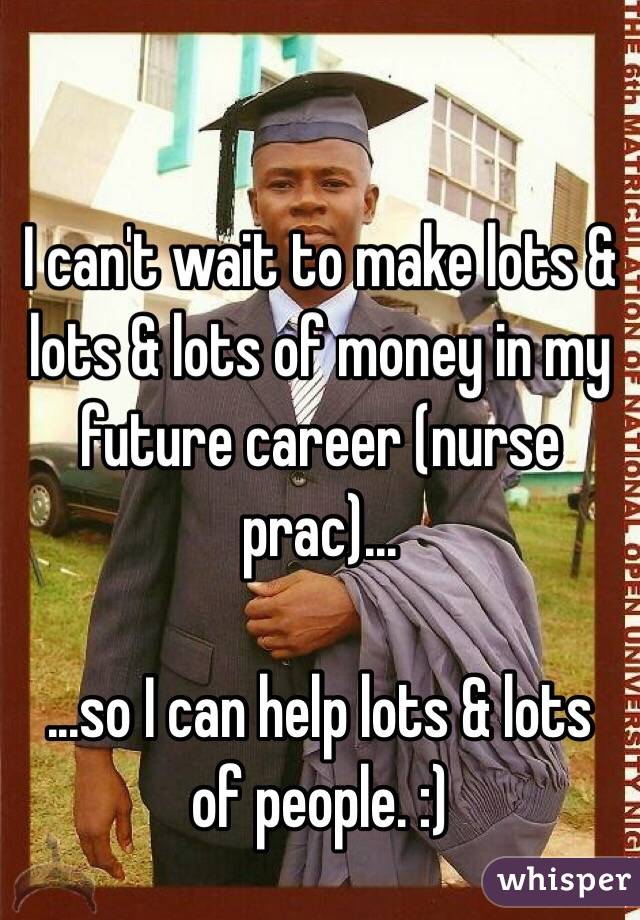 I can't wait to make lots & lots & lots of money in my future career (nurse prac)...

...so I can help lots & lots of people. :)