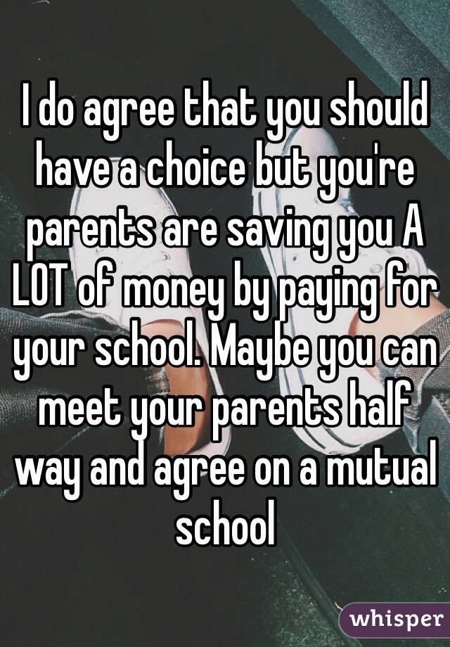 I do agree that you should have a choice but you're parents are saving you A LOT of money by paying for your school. Maybe you can meet your parents half way and agree on a mutual school