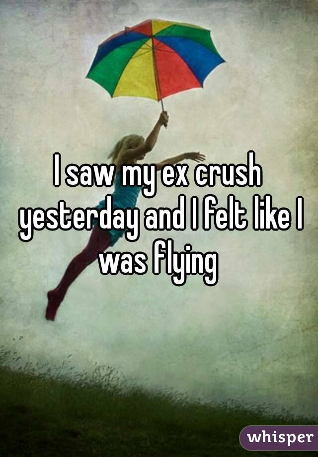 I saw my ex crush yesterday and I felt like I was flying 