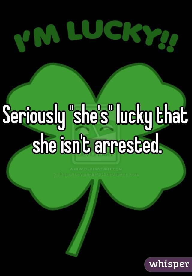 Seriously "she's" lucky that she isn't arrested.
