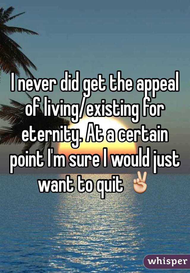 I never did get the appeal of living/existing for eternity. At a certain point I'm sure I would just want to quit ✌️