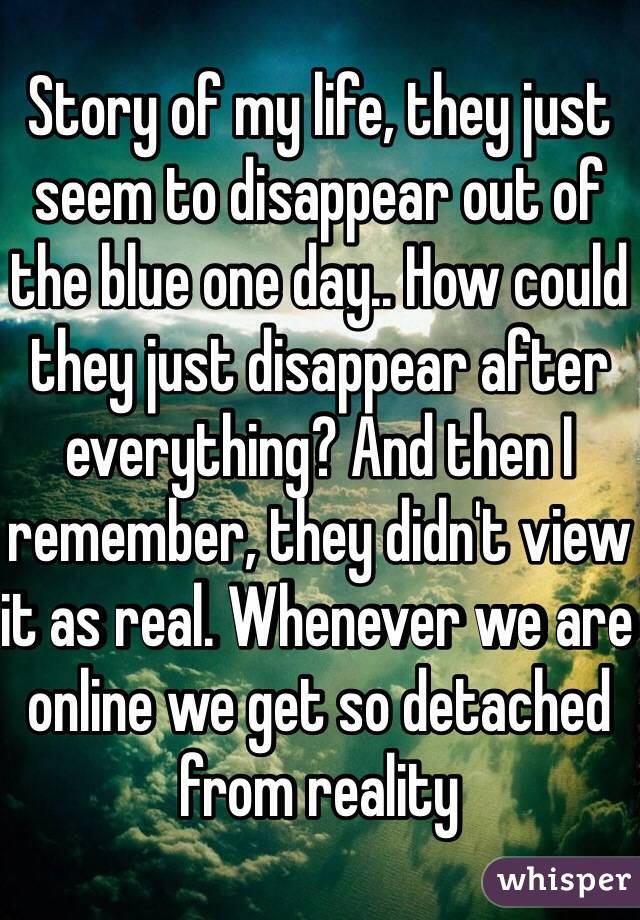 Story of my life, they just seem to disappear out of the blue one day.. How could they just disappear after everything? And then I remember, they didn't view it as real. Whenever we are online we get so detached from reality 